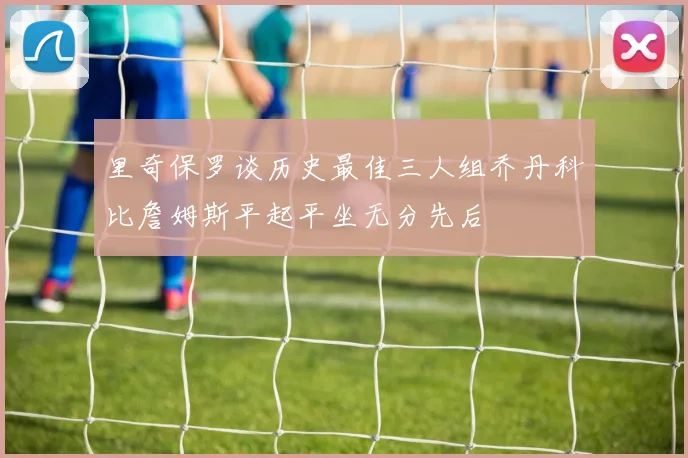 里奇保罗谈历史最佳三人组乔丹科比詹姆斯平起平坐无分先后