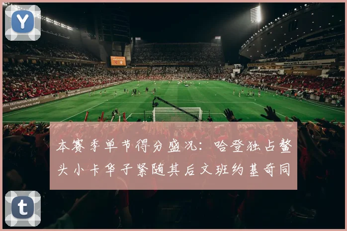 本赛季单节得分盛况：哈登独占鳌头小卡华子紧随其后文班约基奇同创佳绩