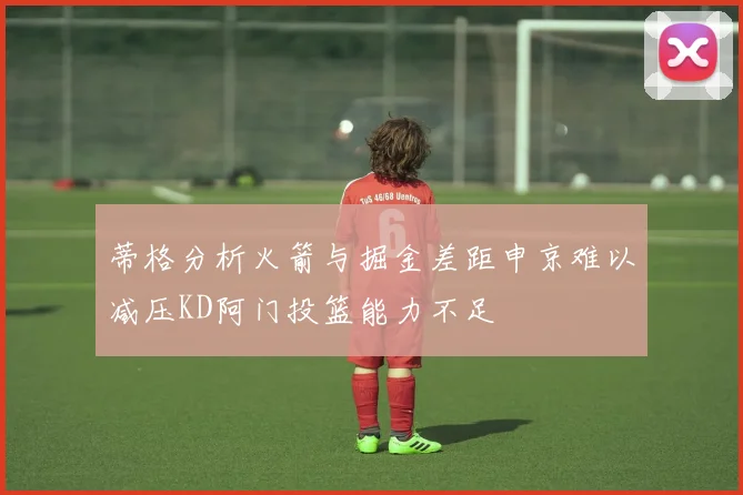 蒂格分析火箭与掘金差距申京难以减压KD阿门投篮能力不足