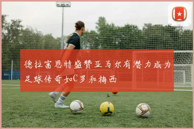 德拉富恩特盛赞亚马尔有潜力成为足球传奇如C罗和梅西