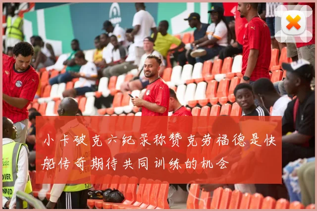 小卡破克六纪录称赞克劳福德是快船传奇期待共同训练的机会