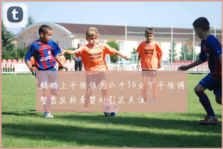 鹈鹕上半场领先公牛16分下半场调整首发新秀替补引发关注