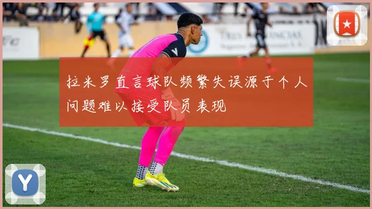 拉米罗直言球队频繁失误源于个人问题难以接受队员表现