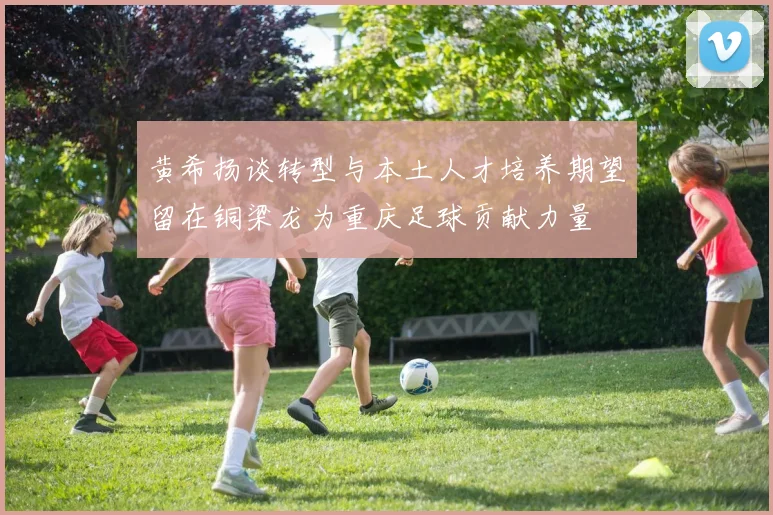 黄希扬谈转型与本土人才培养期望留在铜梁龙为重庆足球贡献力量