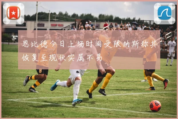 恩比德今日上场时间受限纳斯称其恢复至现状实属不易