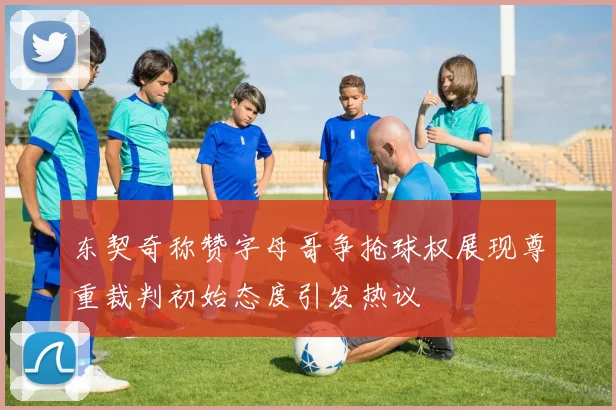 东契奇称赞字母哥争抢球权展现尊重裁判初始态度引发热议