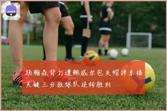 杨瀚森背打遭鲍威尔包夹帽掉乐福关键三分救球队逆转胜利