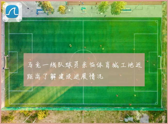马竞一线队球员亲临体育城工地近距离了解建设进展情况