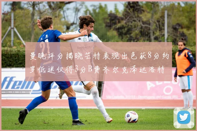 曼晚评分揭晓芒特表现出色获8分约罗低迷仅得3分B费齐尔克泽达洛特均获7分