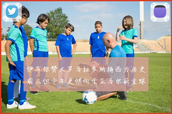 伊布称赞大罗马拉多纳梅西为历史前三但今年更倾向于亚马尔获金球奖