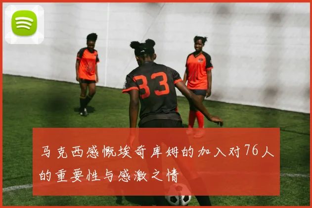 马克西感慨埃奇库姆的加入对76人的重要性与感激之情