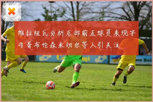 维拉纽瓦分析东部前五球员表现字母哥布伦森米切尔等人引关注
