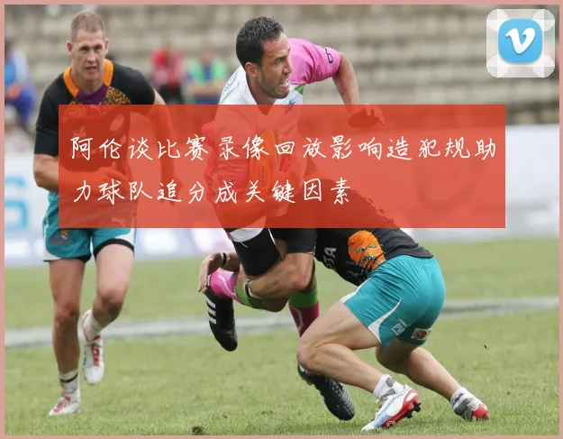 阿伦谈比赛录像回放影响造犯规助力球队追分成关键因素