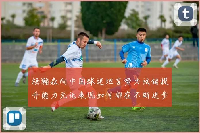 杨瀚森向中国球迷坦言努力试错提升能力无论表现如何都在不断进步