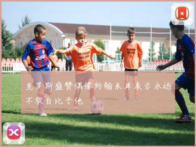 克罗斯盛赞偶像约翰米库表示永远不敢自比于他