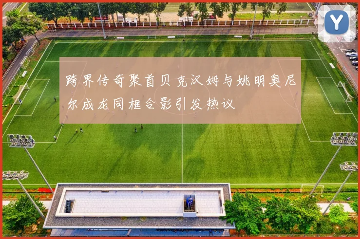 跨界传奇聚首贝克汉姆与姚明奥尼尔成龙同框合影引发热议