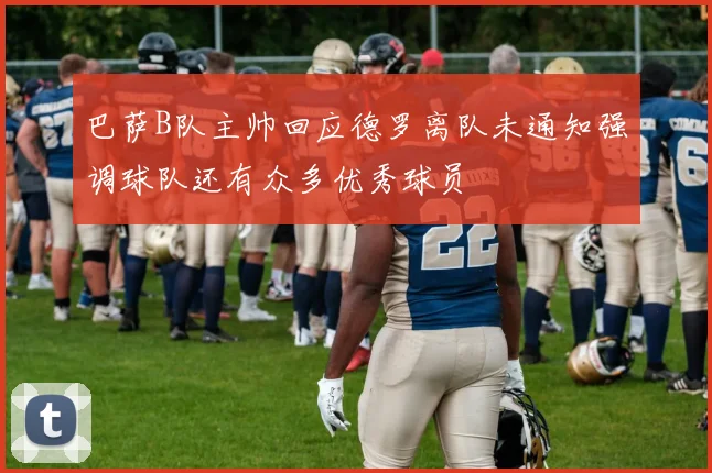 巴萨B队主帅回应德罗离队未通知强调球队还有众多优秀球员