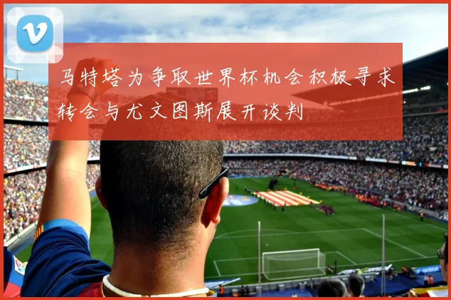 马特塔为争取世界杯机会积极寻求转会与尤文图斯展开谈判
