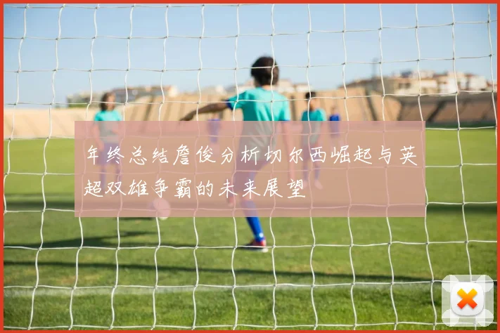 年终总结詹俊分析切尔西崛起与英超双雄争霸的未来展望