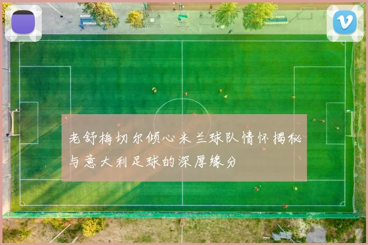 老舒梅切尔倾心米兰球队情怀揭秘与意大利足球的深厚缘分